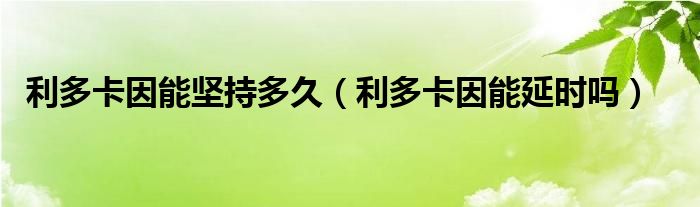 利多卡因能堅(jiān)持多久（利多卡因能延時嗎）