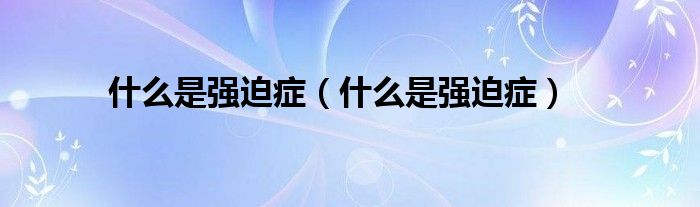 什么是強(qiáng)迫癥（什么是強(qiáng)迫癥）