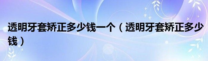 透明牙套矯正多少錢(qián)一個(gè)（透明牙套矯正多少錢(qián)）