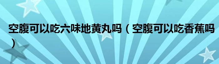 空腹可以吃六味地黃丸嗎（空腹可以吃香蕉嗎）