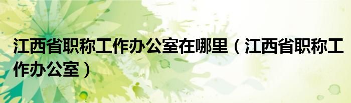 江西省職稱工作辦公室在哪里（江西省職稱工作辦公室）