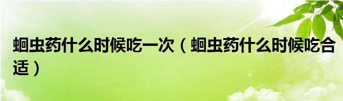 蛔蟲藥什么時候吃一次（蛔蟲藥什么時候吃合適）