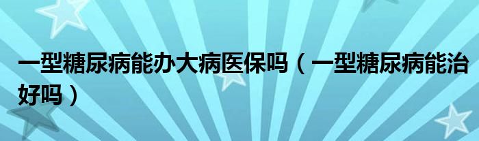 一型糖尿病能辦大病醫(yī)保嗎（一型糖尿病能治好嗎）