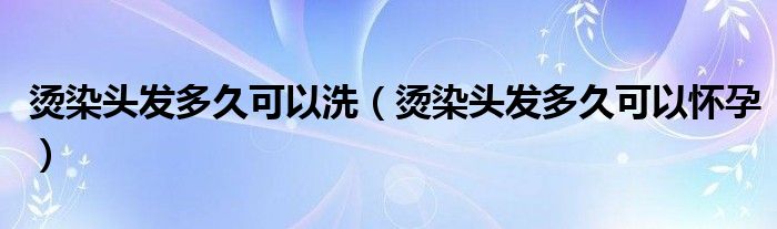 燙染頭發(fā)多久可以洗(燙染頭發(fā)多久可以懷孕)