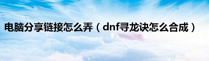 電腦分享鏈接怎么弄（dnf尋龍?jiān)E怎么合成）