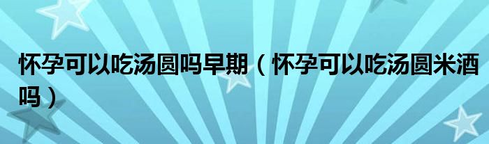 懷孕可以吃湯圓嗎早期（懷孕可以吃湯圓米酒嗎）