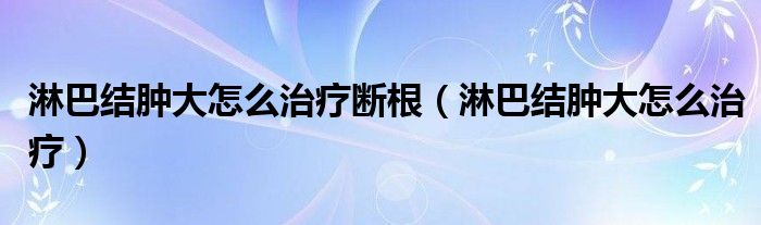 淋巴結(jié)腫大怎么治療斷根（淋巴結(jié)腫大怎么治療）