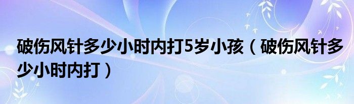 破傷風針多少小時內(nèi)打5歲小孩（破傷風針多少小時內(nèi)打）