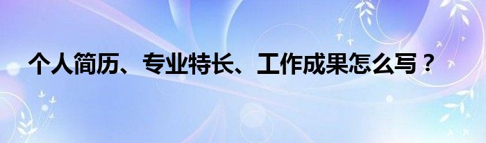 個(gè)人簡(jiǎn)歷、專(zhuān)業(yè)特長(zhǎng)、工作成果怎么寫(xiě)？