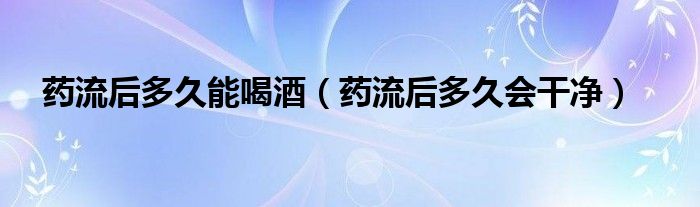 藥流后多久能喝酒（藥流后多久會干凈）