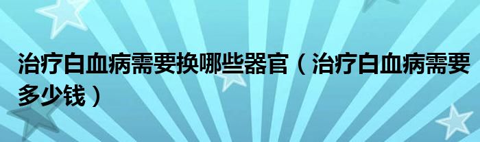 治療白血病需要換哪些器官（治療白血病需要多少錢）