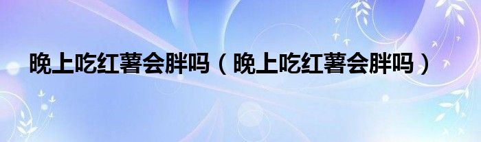 晚上吃紅薯會(huì)胖嗎（晚上吃紅薯會(huì)胖嗎）