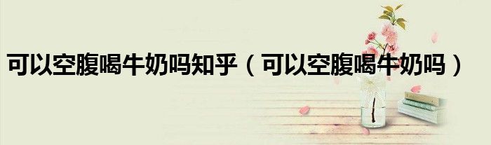 可以空腹喝牛奶嗎知乎（可以空腹喝牛奶嗎）