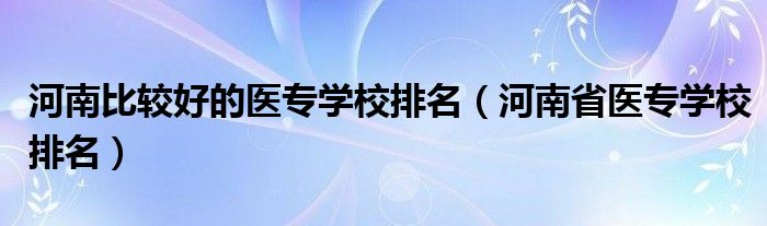 河南比較好的醫(yī)專學(xué)校排名（河南省醫(yī)專學(xué)校排名）