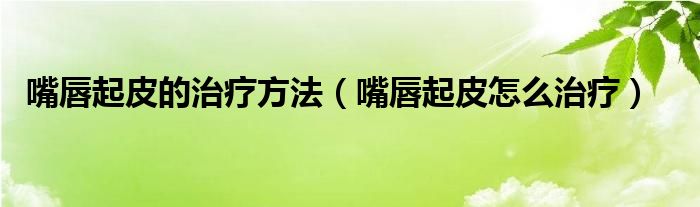 嘴唇起皮的治療方法（嘴唇起皮怎么治療）