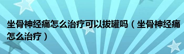 坐骨神經(jīng)痛怎么治療可以拔罐嗎（坐骨神經(jīng)痛怎么治療）