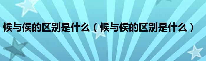 候與侯的區(qū)別是什么（候與侯的區(qū)別是什么）