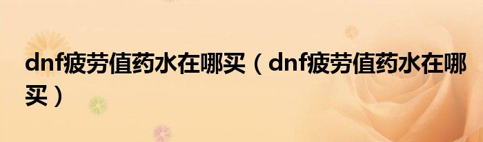 dnf疲勞值藥水在哪買（dnf疲勞值藥水在哪買）