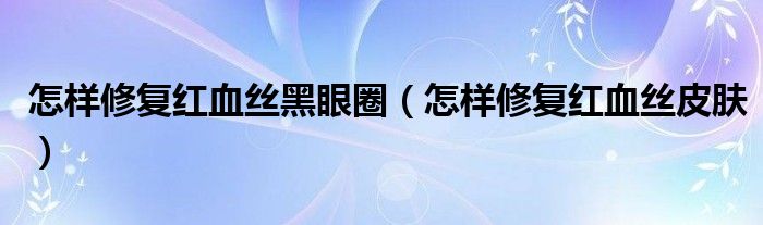 怎樣修復(fù)紅血絲黑眼圈（怎樣修復(fù)紅血絲皮膚）