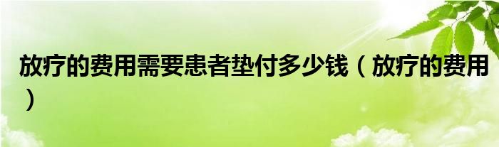 放療的費用需要患者墊付多少錢（放療的費用）