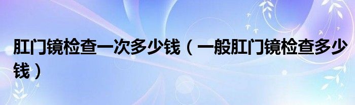 肛門(mén)鏡檢查一次多少錢(qián)（一般肛門(mén)鏡檢查多少錢(qián)）