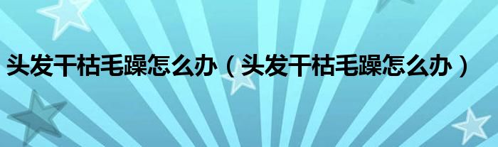 頭發(fā)干枯毛躁怎么辦（頭發(fā)干枯毛躁怎么辦）