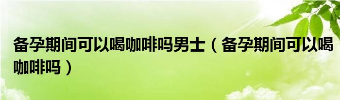 備孕期間可以喝咖啡嗎男士（備孕期間可以喝咖啡嗎）