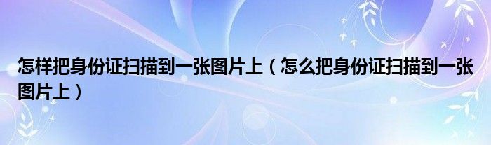 怎樣把身份證掃描到一張圖片上（怎么把身份證掃描到一張圖片上）