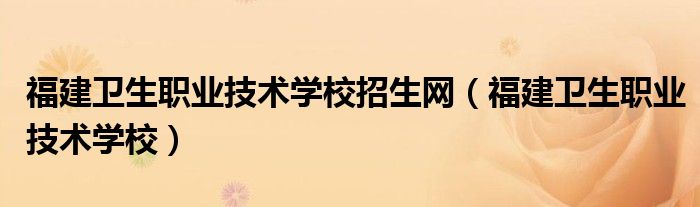 福建衛(wèi)生職業(yè)技術(shù)學(xué)校招生網(wǎng)（福建衛(wèi)生職業(yè)技術(shù)學(xué)校）