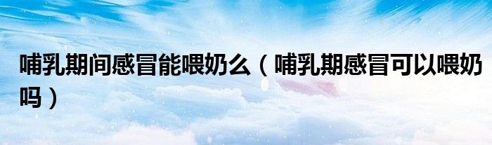 哺乳期間感冒能喂奶么（哺乳期感冒可以喂奶嗎）