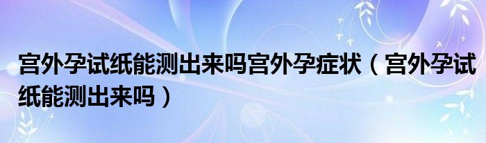 宮外孕試紙能測出來嗎宮外孕癥狀（宮外孕試紙能測出來嗎）