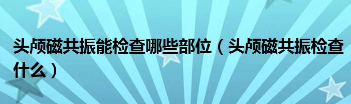 頭顱磁共振能檢查哪些部位（頭顱磁共振檢查什么）