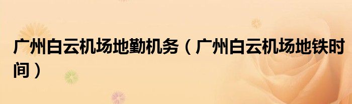 廣州白云機場地勤機務(wù)（廣州白云機場地鐵時間）