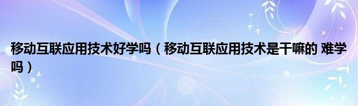 移動互聯(lián)應(yīng)用技術(shù)好學(xué)嗎（移動互聯(lián)應(yīng)用技術(shù)是干嘛的 難學(xué)嗎）