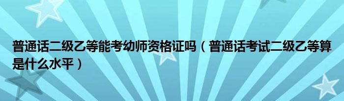 普通話二級(jí)乙等能考幼師資格證嗎（普通話考試二級(jí)乙等算是什么水平）