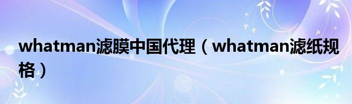 whatman濾膜中國代理（whatman濾紙規(guī)格）