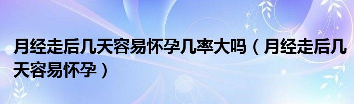 月經(jīng)走后幾天容易懷孕幾率大嗎（月經(jīng)走后幾天容易懷孕）