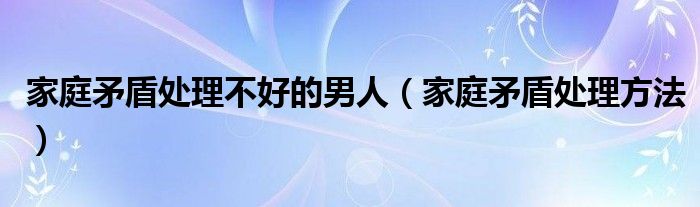 家庭矛盾處理不好的男人（家庭矛盾處理方法）