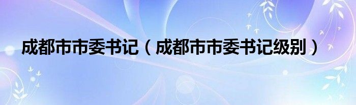 成都市市委書記（成都市市委書記級(jí)別）