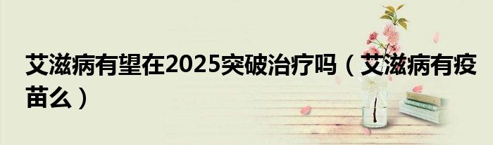 艾滋病有望在2025突破治療嗎（艾滋病有疫苗么）