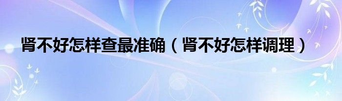 腎不好怎樣查最準(zhǔn)確（腎不好怎樣調(diào)理）