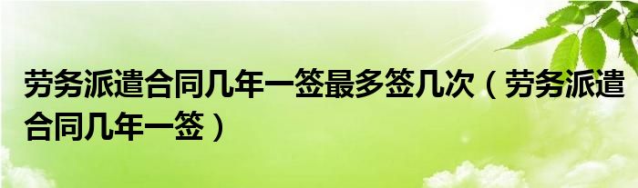 勞務(wù)派遣合同幾年一簽最多簽幾次（勞務(wù)派遣合同幾年一簽）