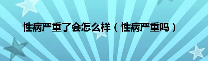 性病嚴重了會怎么樣（性病嚴重嗎）