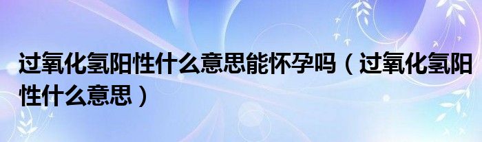 過(guò)氧化氫陽(yáng)性什么意思能懷孕嗎（過(guò)氧化氫陽(yáng)性什么意思）