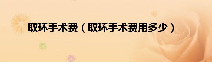 取環(huán)手術(shù)費(fèi)（取環(huán)手術(shù)費(fèi)用多少）