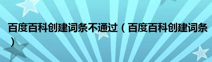 百度百科創(chuàng)建詞條不通過（百度百科創(chuàng)建詞條）