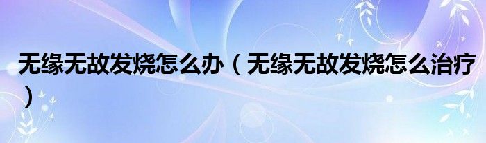 無緣無故發(fā)燒怎么辦（無緣無故發(fā)燒怎么治療）