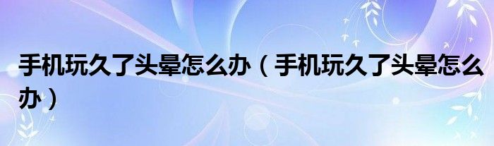 手機(jī)玩久了頭暈怎么辦（手機(jī)玩久了頭暈怎么辦）