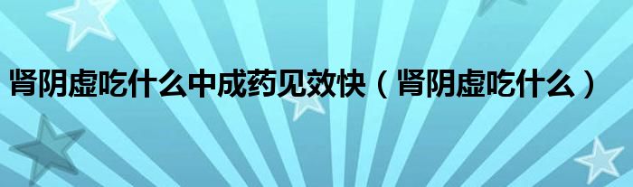 腎陰虛吃什么中成藥見效快（腎陰虛吃什么）