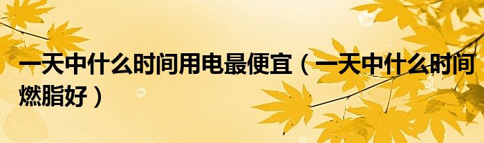 一天中什么時間用電最便宜（一天中什么時間燃脂好）